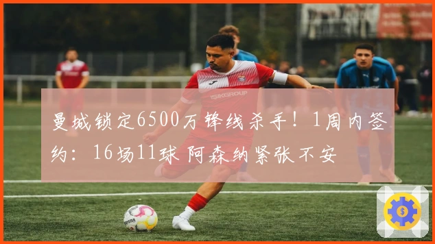 曼城锁定6500万锋线杀手！1周内签约：16场11球 阿森纳紧张不安