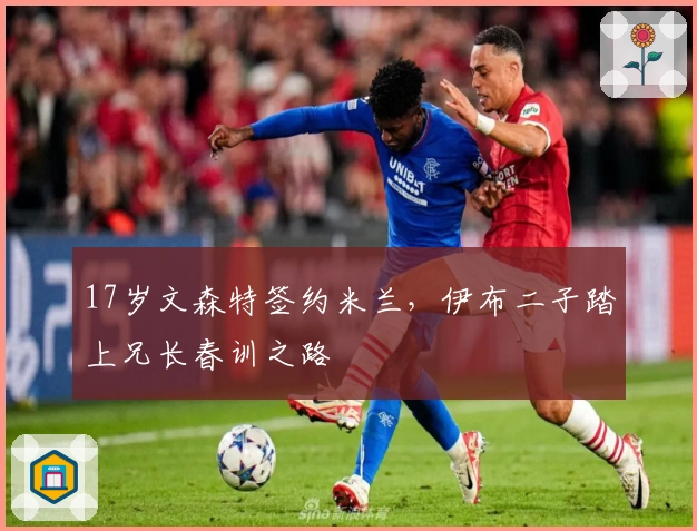 17岁文森特签约米兰，伊布二子踏上兄长春训之路