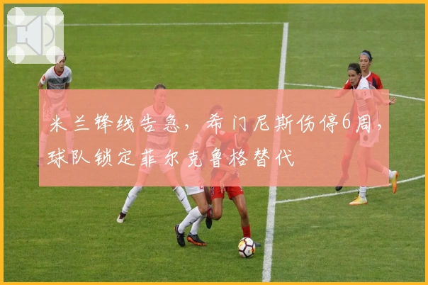 米兰锋线告急，希门尼斯伤停6周，球队锁定菲尔克鲁格替代