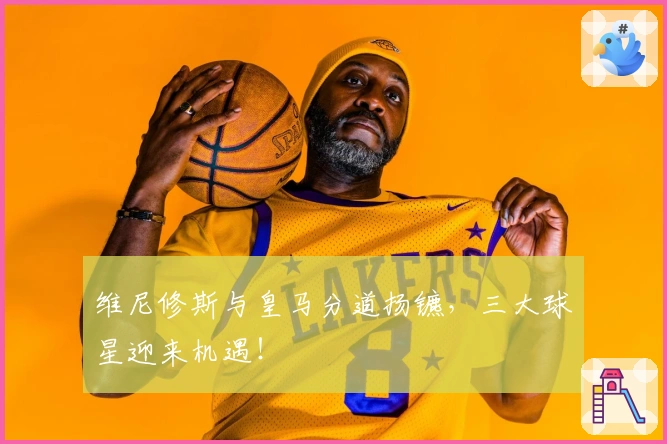 维尼修斯与皇马分道扬镳，三大球星迎来机遇！