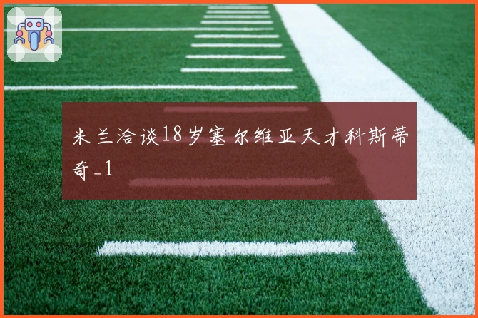 米兰洽谈18岁塞尔维亚天才科斯蒂奇_1