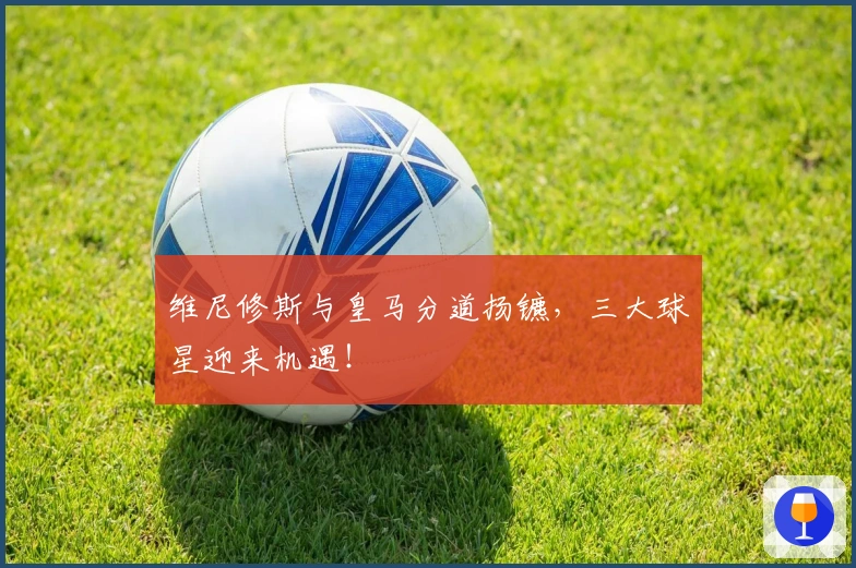 维尼修斯与皇马分道扬镳，三大球星迎来机遇！