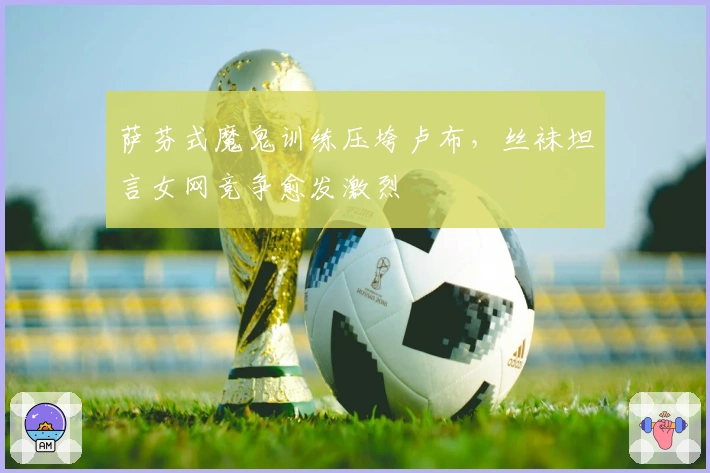 萨芬式魔鬼训练压垮卢布，丝袜坦言女网竞争愈发激烈