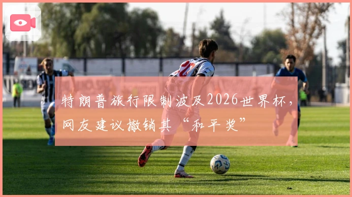 特朗普旅行限制波及2026世界杯，网友建议撤销其“和平奖”