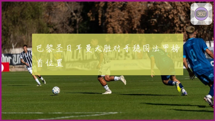 巴黎圣日耳曼大胜对手稳固法甲榜首位置